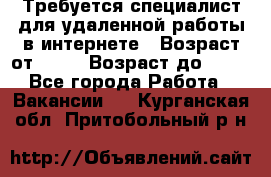 Требуется специалист для удаленной работы в интернете › Возраст от ­ 18 › Возраст до ­ 56 - Все города Работа » Вакансии   . Курганская обл.,Притобольный р-н